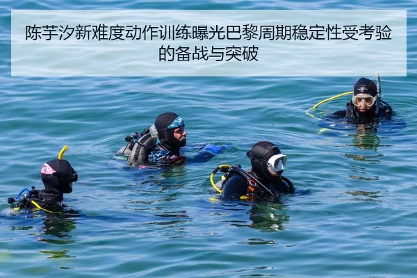 陈芋汐新难度动作训练曝光巴黎周期稳定性受考验的备战与突破