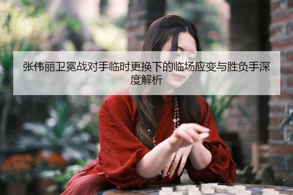 张伟丽卫冕战对手临时更换下的临场应变与胜负手深度解析