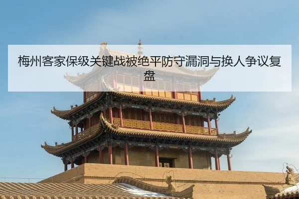 梅州客家保级关键战被绝平防守漏洞与换人争议复盘