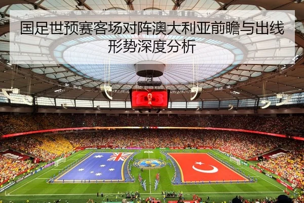 国足世预赛客场对阵澳大利亚前瞻与出线形势深度分析